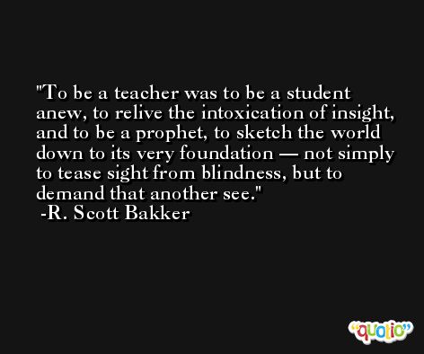 To be a teacher was to be a student anew, to relive the intoxication of insight, and to be a prophet, to sketch the world down to its very foundation — not simply to tease sight from blindness, but to demand that another see. -R. Scott Bakker