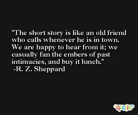 The short story is like an old friend who calls whenever he is in town. We are happy to hear from it; we casually fan the embers of past intimacies, and buy it lunch. -R. Z. Sheppard