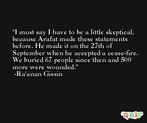 I must say I have to be a little skeptical, because Arafat made these statements before. He made it on the 27th of September when he accepted a cease-fire. We buried 67 people since then and 500 more were wounded. -Ra'anan Gissin