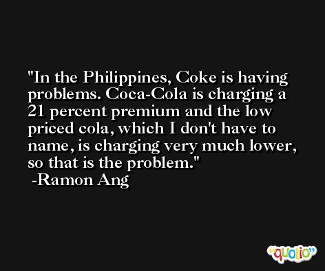 In the Philippines, Coke is having problems. Coca-Cola is charging a 21 percent premium and the low priced cola, which I don't have to name, is charging very much lower, so that is the problem. -Ramon Ang