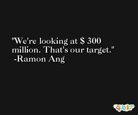 We're looking at $ 300 million. That's our target. -Ramon Ang