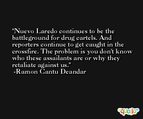 Nuevo Laredo continues to be the battleground for drug cartels. And reporters continue to get caught in the crossfire. The problem is you don't know who these assailants are or why they retaliate against us. -Ramon Cantu Deandar