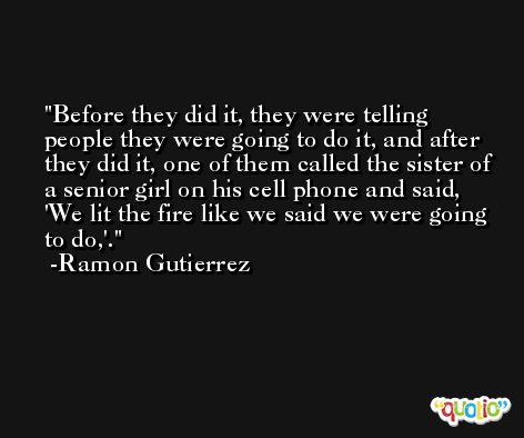 Before they did it, they were telling people they were going to do it, and after they did it, one of them called the sister of a senior girl on his cell phone and said, 'We lit the fire like we said we were going to do,'. -Ramon Gutierrez