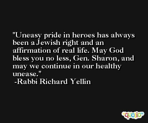 Uneasy pride in heroes has always been a Jewish right and an affirmation of real life. May God bless you no less, Gen. Sharon, and may we continue in our healthy unease. -Rabbi Richard Yellin