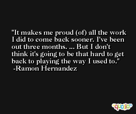 It makes me proud (of) all the work I did to come back sooner. I've been out three months. ... But I don't think it's going to be that hard to get back to playing the way I used to. -Ramon Hernandez