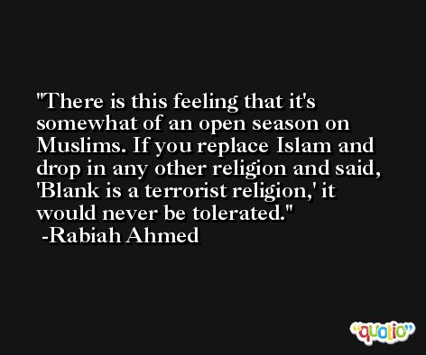 There is this feeling that it's somewhat of an open season on Muslims. If you replace Islam and drop in any other religion and said, 'Blank is a terrorist religion,' it would never be tolerated. -Rabiah Ahmed