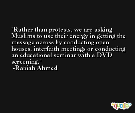 Rather than protests, we are asking Muslims to use their energy in getting the message across by conducting open houses, interfaith meetings or conducting an educational seminar with a DVD screening. -Rabiah Ahmed