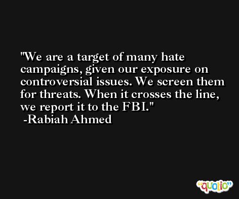 We are a target of many hate campaigns, given our exposure on controversial issues. We screen them for threats. When it crosses the line, we report it to the FBI. -Rabiah Ahmed