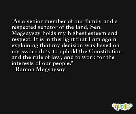 As a senior member of our family and a respected senator of the land, Sen. Magsaysay holds my highest esteem and respect. It is in this light that I am again explaining that my decision was based on my sworn duty to uphold the Constitution and the rule of law, and to work for the interests of our people. -Ramon Magsaysay