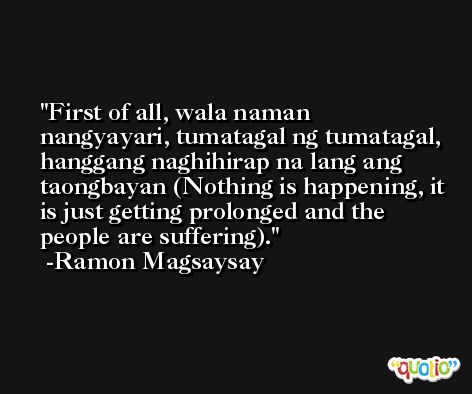 First of all, wala naman nangyayari, tumatagal ng tumatagal, hanggang naghihirap na lang ang taongbayan (Nothing is happening, it is just getting prolonged and the people are suffering). -Ramon Magsaysay