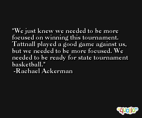 We just knew we needed to be more focused on winning this tournament. Tattnall played a good game against us, but we needed to be more focused. We needed to be ready for state tournament basketball. -Rachael Ackerman