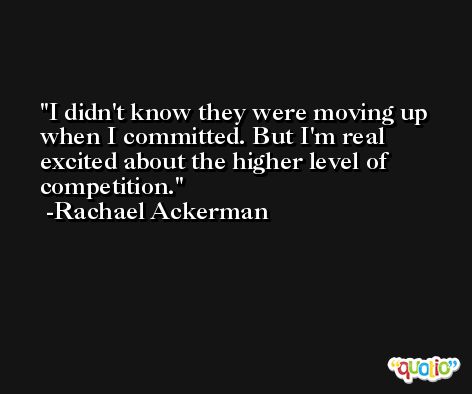 I didn't know they were moving up when I committed. But I'm real excited about the higher level of competition. -Rachael Ackerman
