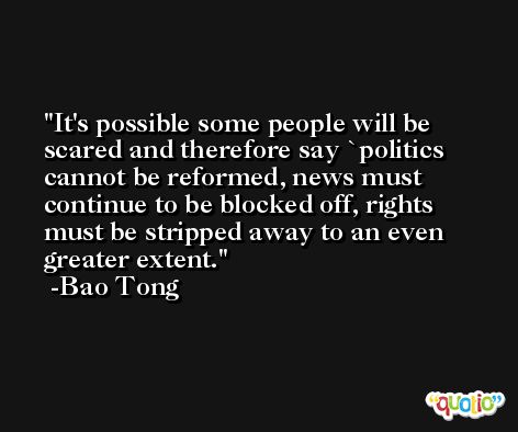 It's possible some people will be scared and therefore say `politics cannot be reformed, news must continue to be blocked off, rights must be stripped away to an even greater extent. -Bao Tong