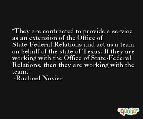 They are contracted to provide a service as an extension of the Office of State-Federal Relations and act as a team on behalf of the state of Texas. If they are working with the Office of State-Federal Relations, then they are working with the team. -Rachael Novier