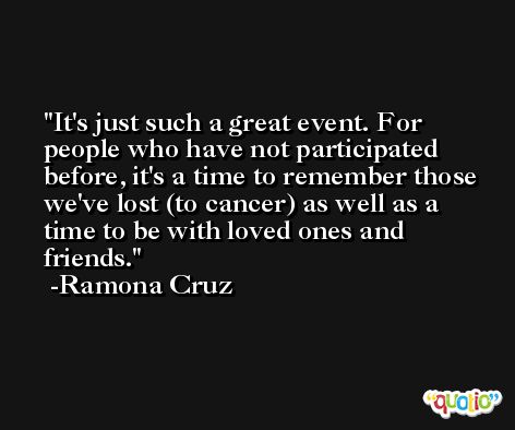 It's just such a great event. For people who have not participated before, it's a time to remember those we've lost (to cancer) as well as a time to be with loved ones and friends. -Ramona Cruz