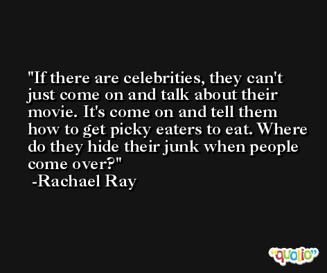 If there are celebrities, they can't just come on and talk about their movie. It's come on and tell them how to get picky eaters to eat. Where do they hide their junk when people come over? -Rachael Ray