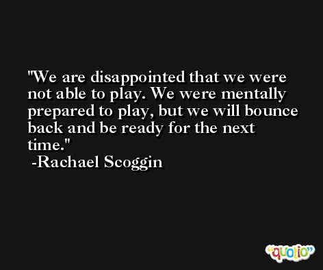 We are disappointed that we were not able to play. We were mentally prepared to play, but we will bounce back and be ready for the next time. -Rachael Scoggin