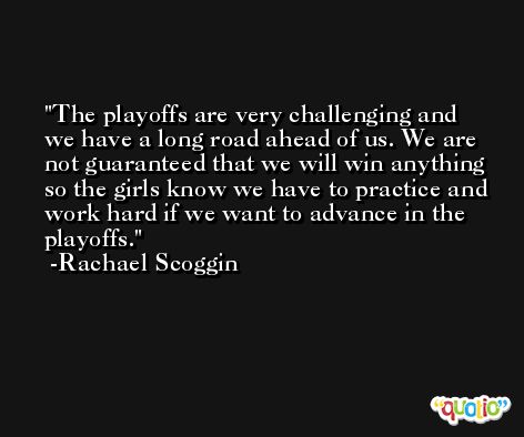 The playoffs are very challenging and we have a long road ahead of us. We are not guaranteed that we will win anything so the girls know we have to practice and work hard if we want to advance in the playoffs. -Rachael Scoggin