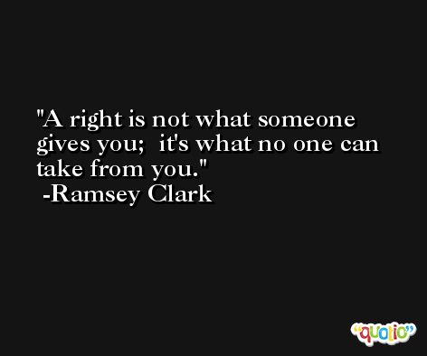 A right is not what someone gives you;  it's what no one can take from you. -Ramsey Clark