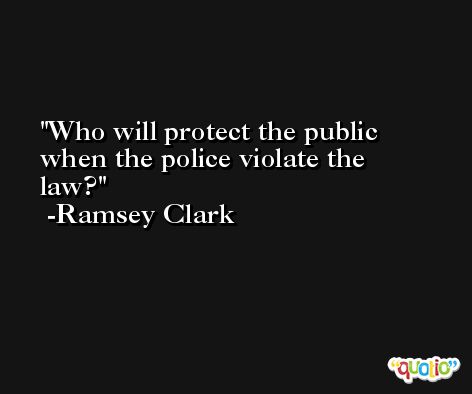 Who will protect the public when the police violate the law? -Ramsey Clark
