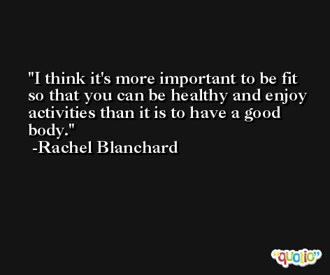 I think it's more important to be fit so that you can be healthy and enjoy activities than it is to have a good body. -Rachel Blanchard