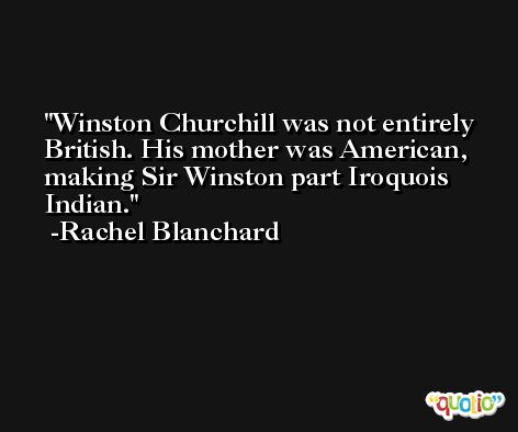 Winston Churchill was not entirely British. His mother was American, making Sir Winston part Iroquois Indian. -Rachel Blanchard