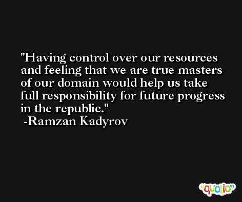 Having control over our resources and feeling that we are true masters of our domain would help us take full responsibility for future progress in the republic. -Ramzan Kadyrov