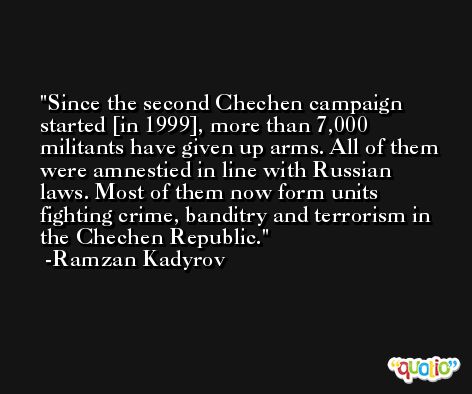 Since the second Chechen campaign started [in 1999], more than 7,000 militants have given up arms. All of them were amnestied in line with Russian laws. Most of them now form units fighting crime, banditry and terrorism in the Chechen Republic. -Ramzan Kadyrov