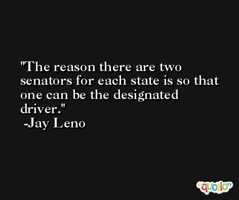 The reason there are two senators for each state is so that one can be the designated driver. -Jay Leno