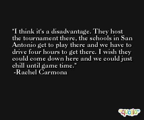 I think it's a disadvantage. They host the tournament there, the schools in San Antonio get to play there and we have to drive four hours to get there. I wish they could come down here and we could just chill until game time. -Rachel Carmona