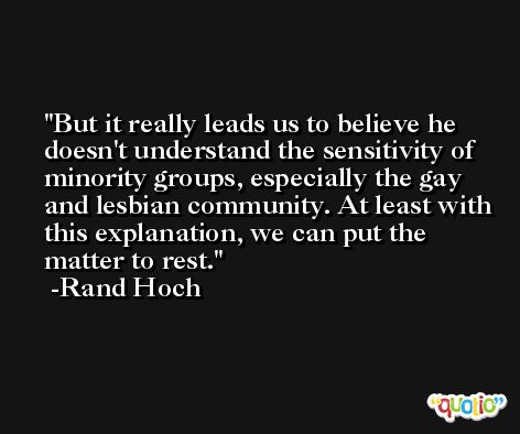 But it really leads us to believe he doesn't understand the sensitivity of minority groups, especially the gay and lesbian community. At least with this explanation, we can put the matter to rest. -Rand Hoch