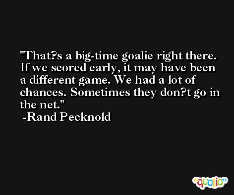 That?s a big-time goalie right there. If we scored early, it may have been a different game. We had a lot of chances. Sometimes they don?t go in the net. -Rand Pecknold