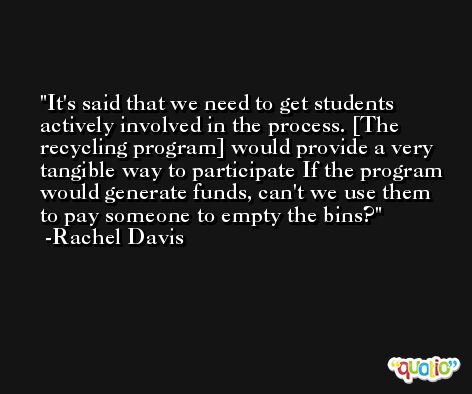 It's said that we need to get students actively involved in the process. [The recycling program] would provide a very tangible way to participate If the program would generate funds, can't we use them to pay someone to empty the bins? -Rachel Davis