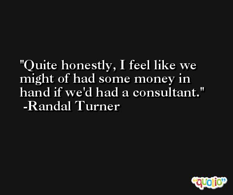 Quite honestly, I feel like we might of had some money in hand if we'd had a consultant. -Randal Turner