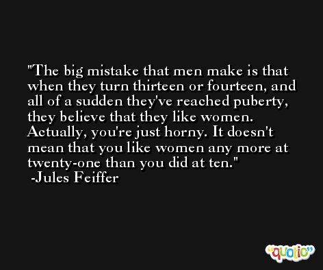 The big mistake that men make is that when they turn thirteen or fourteen, and all of a sudden they've reached puberty, they believe that they like women. Actually, you're just horny. It doesn't mean that you like women any more at twenty-one than you did at ten. -Jules Feiffer