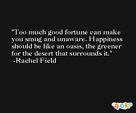 Too much good fortune can make you smug and unaware. Happiness should be like an oasis, the greener for the desert that surrounds it. -Rachel Field