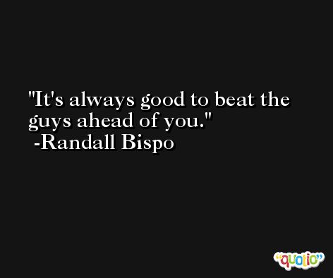 It's always good to beat the guys ahead of you. -Randall Bispo