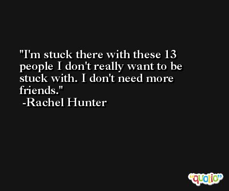 I'm stuck there with these 13 people I don't really want to be stuck with. I don't need more friends. -Rachel Hunter