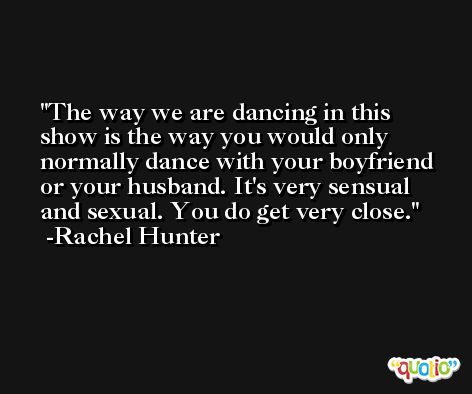 The way we are dancing in this show is the way you would only normally dance with your boyfriend or your husband. It's very sensual and sexual. You do get very close. -Rachel Hunter