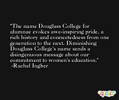 The name Douglass College for alumnae evokes awe-inspiring pride, a rich history and connectedness from one generation to the next. Diminishing Douglass College's name sends a disingenuous message about our commitment to women's education. -Rachel Ingber