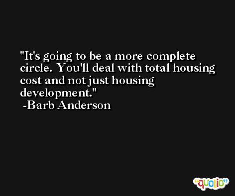It's going to be a more complete circle. You'll deal with total housing cost and not just housing development. -Barb Anderson