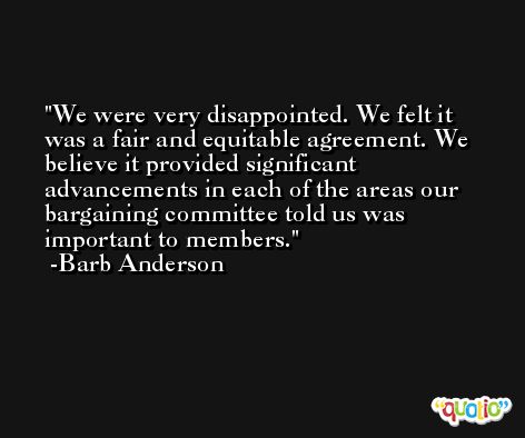 We were very disappointed. We felt it was a fair and equitable agreement. We believe it provided significant advancements in each of the areas our bargaining committee told us was important to members. -Barb Anderson