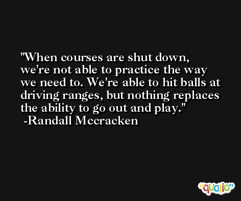 When courses are shut down, we're not able to practice the way we need to. We're able to hit balls at driving ranges, but nothing replaces the ability to go out and play. -Randall Mccracken