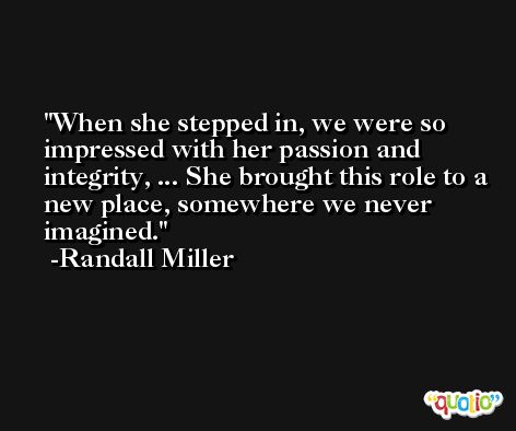 When she stepped in, we were so impressed with her passion and integrity, ... She brought this role to a new place, somewhere we never imagined. -Randall Miller