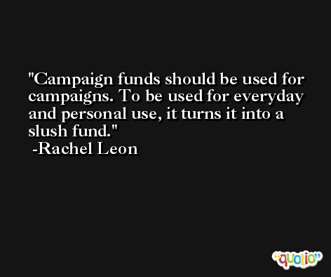 Campaign funds should be used for campaigns. To be used for everyday and personal use, it turns it into a slush fund. -Rachel Leon