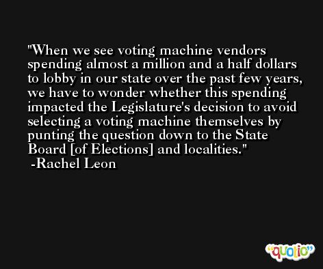 When we see voting machine vendors spending almost a million and a half dollars to lobby in our state over the past few years, we have to wonder whether this spending impacted the Legislature's decision to avoid selecting a voting machine themselves by punting the question down to the State Board [of Elections] and localities. -Rachel Leon