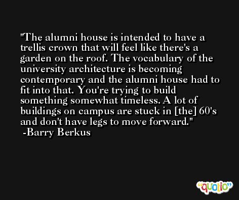 The alumni house is intended to have a trellis crown that will feel like there's a garden on the roof. The vocabulary of the university architecture is becoming contemporary and the alumni house had to fit into that. You're trying to build something somewhat timeless. A lot of buildings on campus are stuck in [the] 60's and don't have legs to move forward. -Barry Berkus