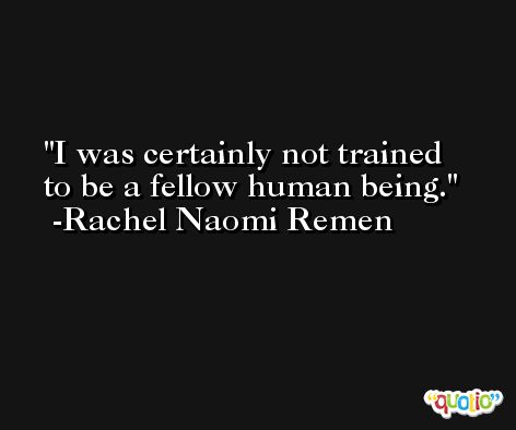I was certainly not trained to be a fellow human being. -Rachel Naomi Remen