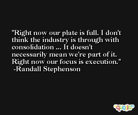 Right now our plate is full. I don't think the industry is through with consolidation ... It doesn't necessarily mean we're part of it. Right now our focus is execution. -Randall Stephenson