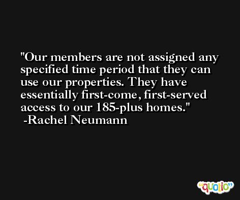 Our members are not assigned any specified time period that they can use our properties. They have essentially first-come, first-served access to our 185-plus homes. -Rachel Neumann